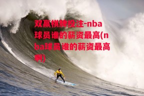 双赢棋牌投注-nba球员谁的薪资最高(nba球员谁的薪资最高啊)